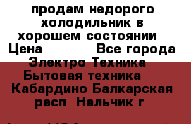 продам недорого холодильник в хорошем состоянии › Цена ­ 8 000 - Все города Электро-Техника » Бытовая техника   . Кабардино-Балкарская респ.,Нальчик г.